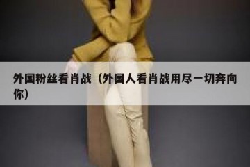 外国粉丝看肖战（外国人看肖战用尽一切奔向你）