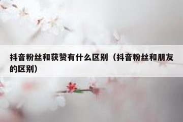 抖音粉丝和获赞有什么区别（抖音粉丝和朋友的区别）