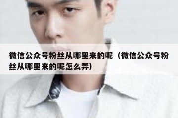 微信公众号粉丝从哪里来的呢（微信公众号粉丝从哪里来的呢怎么弄）