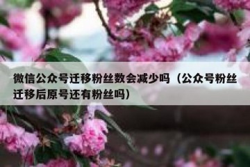 微信公众号迁移粉丝数会减少吗（公众号粉丝迁移后原号还有粉丝吗）