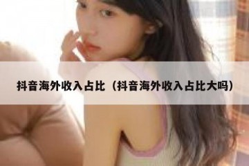 抖音海外收入占比（抖音海外收入占比大吗）
