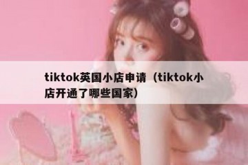 tiktok英国小店申请（tiktok小店开通了哪些国家）