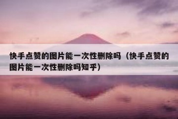 快手点赞的图片能一次性删除吗（快手点赞的图片能一次性删除吗知乎）