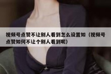 视频号点赞不让别人看到怎么设置如（视频号点赞如何不让个别人看到呢）