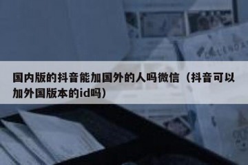 国内版的抖音能加国外的人吗微信（抖音可以加外国版本的id吗）