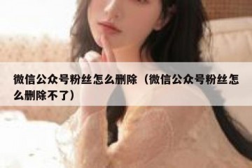 微信公众号粉丝怎么删除（微信公众号粉丝怎么删除不了）