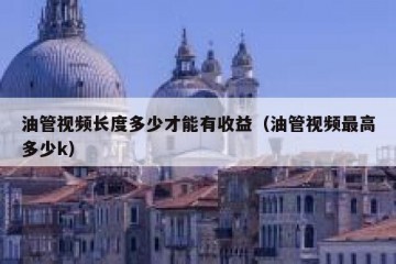 油管视频长度多少才能有收益（油管视频最高多少k）