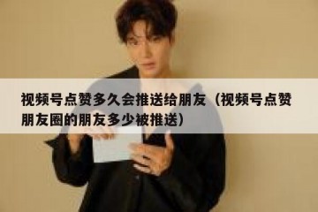 视频号点赞多久会推送给朋友（视频号点赞 朋友圈的朋友多少被推送）