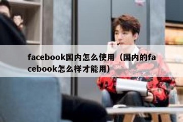 facebook国内怎么使用（国内的facebook怎么样才能用）