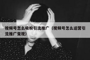 视频号怎么吸粉引流推广（视频号怎么运营引流推广变现）