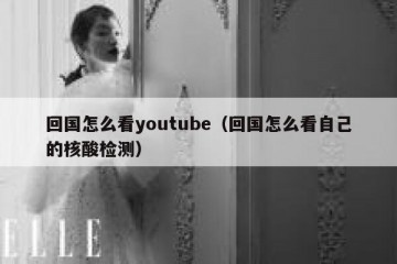 回国怎么看youtube（回国怎么看自己的核酸检测）