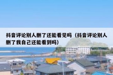 抖音评论别人删了还能看见吗（抖音评论别人删了我自己还能看到吗）
