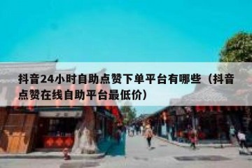 抖音24小时自助点赞下单平台有哪些（抖音点赞在线自助平台最低价）
