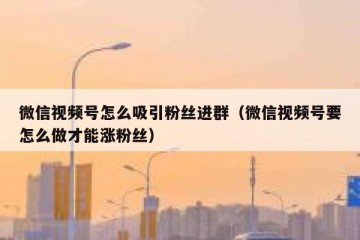 微信视频号怎么吸引粉丝进群（微信视频号要怎么做才能涨粉丝）