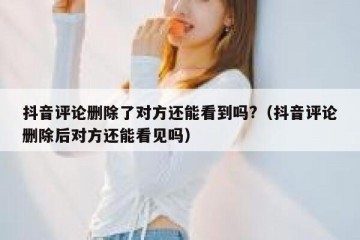 抖音评论删除了对方还能看到吗?（抖音评论删除后对方还能看见吗）