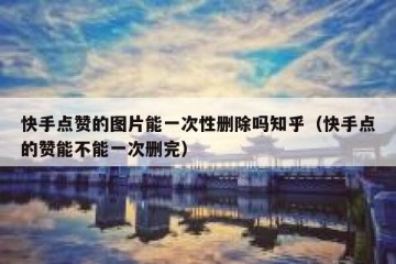 快手点赞的图片能一次性删除吗知乎（快手点的赞能不能一次删完）