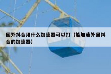 国外抖音用什么加速器可以打（能加速外国抖音的加速器）