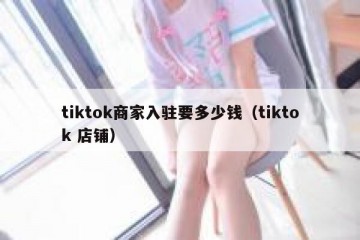 tiktok商家入驻要多少钱（tiktok 店铺）