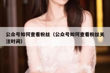 公众号如何查看粉丝（公众号如何查看粉丝关注时间）