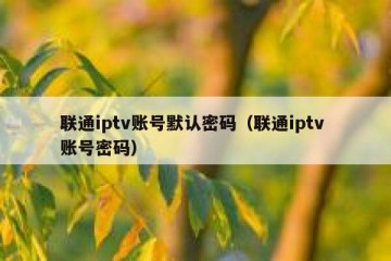 联通iptv账号默认密码（联通iptv 账号密码）