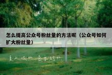 怎么提高公众号粉丝量的方法呢（公众号如何扩大粉丝量）