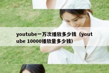 youtube一万次播放多少钱（youtube 10000播放量多少钱）