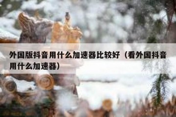 外国版抖音用什么加速器比较好（看外国抖音用什么加速器）