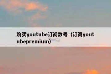 购买youtube订阅数号（订阅youtubepremium）