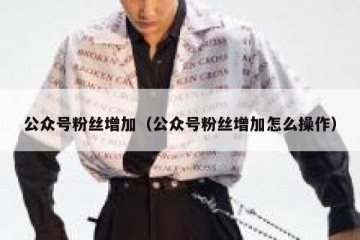 公众号粉丝增加（公众号粉丝增加怎么操作）