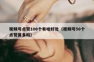 视频号点赞100个有啥好处（视频号50个点赞算多吗）