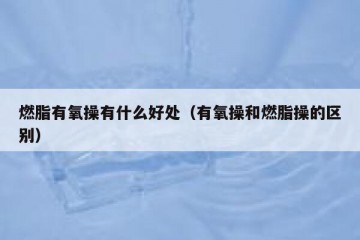 燃脂有氧操有什么好处（有氧操和燃脂操的区别）