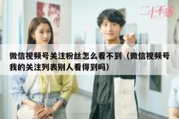 微信视频号关注粉丝怎么看不到（微信视频号我的关注列表别人看得到吗）