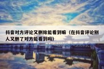 抖音对方评论又删除能看到嘛（在抖音评论别人又删了对方能看到吗）