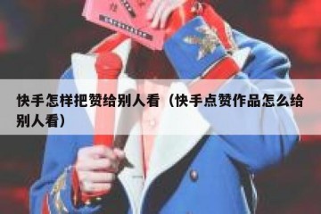 快手怎样把赞给别人看（快手点赞作品怎么给别人看）