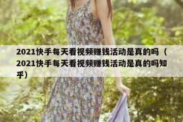 2021快手每天看视频赚钱活动是真的吗（2021快手每天看视频赚钱活动是真的吗知乎）
