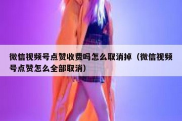微信视频号点赞收费吗怎么取消掉（微信视频号点赞怎么全部取消）
