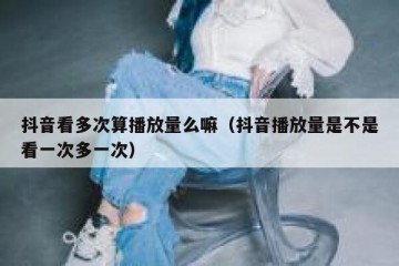 抖音看多次算播放量么嘛（抖音播放量是不是看一次多一次）