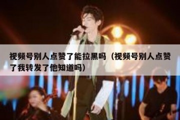 视频号别人点赞了能拉黑吗（视频号别人点赞了我转发了他知道吗）