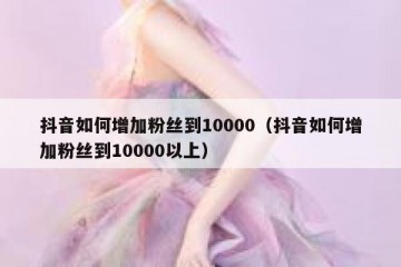 抖音如何增加粉丝到10000（抖音如何增加粉丝到10000以上）
