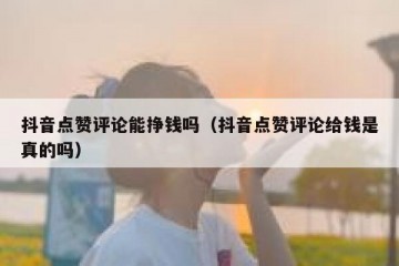 抖音点赞评论能挣钱吗（抖音点赞评论给钱是真的吗）