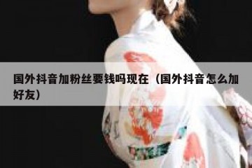 国外抖音加粉丝要钱吗现在（国外抖音怎么加好友）