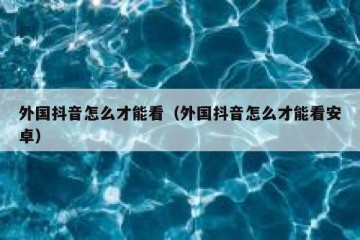 外国抖音怎么才能看（外国抖音怎么才能看安卓）