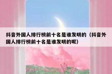 抖音外国人排行榜前十名是谁发明的（抖音外国人排行榜前十名是谁发明的呢）