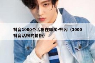 抖音1000个活粉在哪买-押闪（1000抖音活粉的价格）