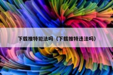 下载推特犯法吗（下载推特违法吗）