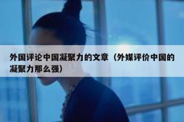 外国评论中国凝聚力的文章（外媒评价中国的凝聚力那么强）