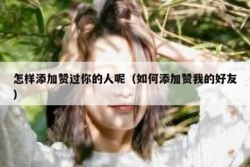 怎样添加赞过你的人呢（如何添加赞我的好友）