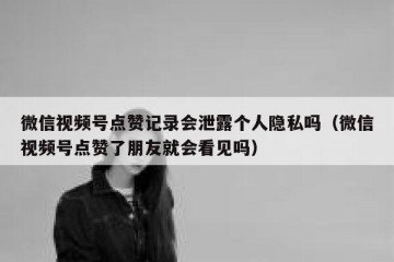 微信视频号点赞记录会泄露个人隐私吗（微信视频号点赞了朋友就会看见吗）