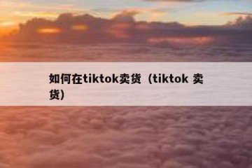 如何在tiktok卖货（tiktok 卖货）