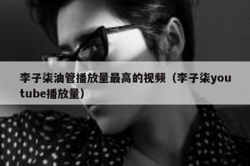 李子柒油管播放量最高的视频（李子柒youtube播放量）